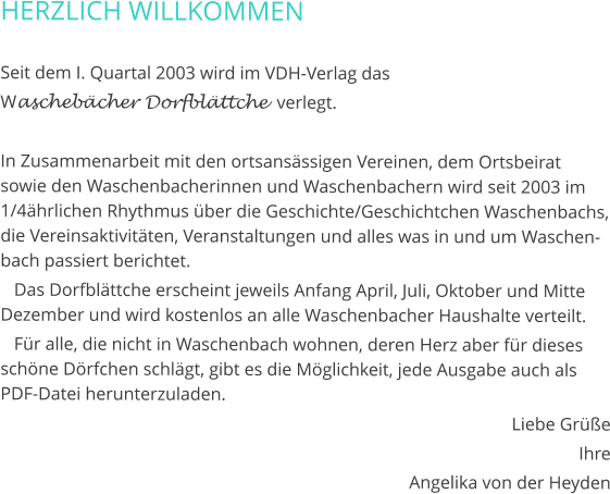 HERZLICH WILLKOMMEN  Seit dem I. Quartal 2003 wird im VDH-Verlag das  Waschebächer Dorfblättche  verlegt.  In Zusammenarbeit mit den ortsansässigen Vereinen, dem Ortsbeirat sowie den Waschenbacherinnen und Waschenbachern wird seit 2003 im 1/4ährlichen Rhythmus über die Geschichte/Geschichtchen Waschenbachs, die Vereinsaktivitäten, Veranstaltungen und alles was in und um Waschenbach passiert berichtet.    Das Dorfblättche erscheint jeweils Anfang April, Juli, Oktober und Mitte Dezember und wird kostenlos an alle Waschenbacher Haushalte verteilt.    Für alle, die nicht in Waschenbach wohnen, deren Herz aber für dieses schöne Dörfchen schlägt, gibt es die Möglichkeit, jede Ausgabe auch als PDF-Datei herunterzuladen. Liebe Grüße Ihre Angelika von der Heyden